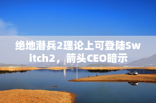 绝地潜兵2理论上可登陆Switch2，箭头CEO暗示
