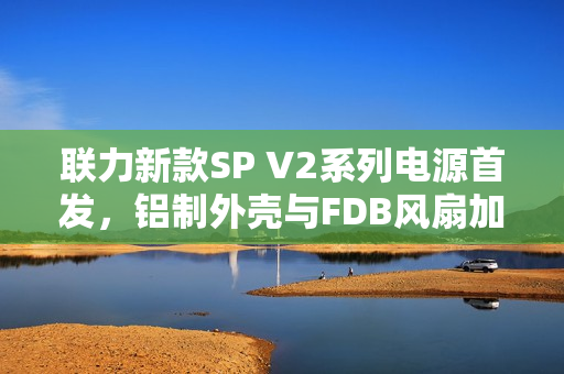 联力新款SP V2系列电源首发，铝制外壳与FDB风扇加持，价格699元起