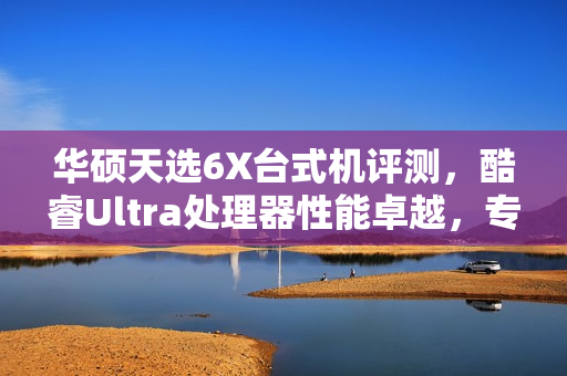华硕天选6X台式机评测,酷睿Ultra处理器性能卓越,专业售后保障更安心 华硕天选6X台式机评测,酷睿Ultra处理器性能卓越,专业售后保障更安心