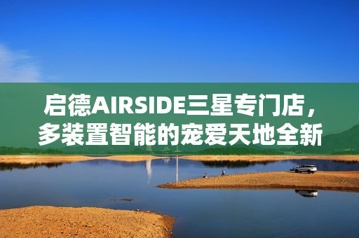 启德AIRSIDE三星专门店，多装置智能的宠爱天地全新呈现！