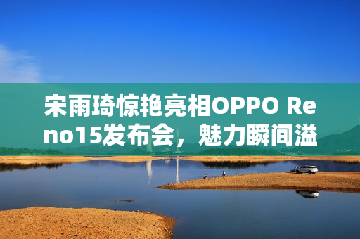 宋雨琦惊艳亮相OPPO Reno15发布会，魅力瞬间溢屏