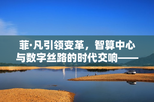 菲·凡引领变革，智算中心与数字丝路的时代交响——从货物之港到算力之锚
