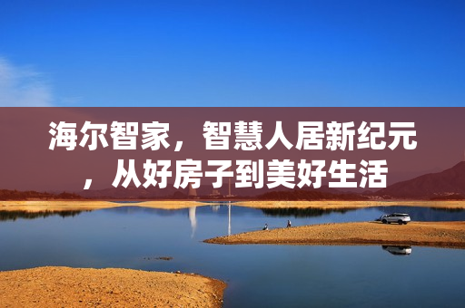 海尔智家，智慧人居新纪元，从好房子到美好生活
