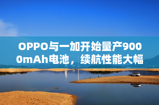 OPPO与一加开始量产9000mAh电池，续航性能大幅提升！