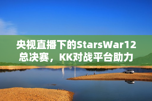 央视直播下的StarsWar12总决赛,KK对战平台助力DotA1巅峰之战开启! 央视直播下的StarsWar12总决赛,KK对战平台助力DotA1巅峰之战开启!