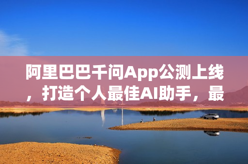 阿里巴巴千问App公测上线，打造个人最佳AI助手，最强模型亮相