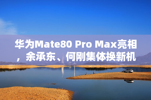 华为Mate80 Pro Max亮相，余承东、何刚集体换新机