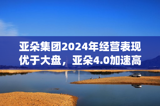 亚朵集团2024年经营表现优于大盘，亚朵4.0加速高线城市布局(亚朵集团2024年营收)