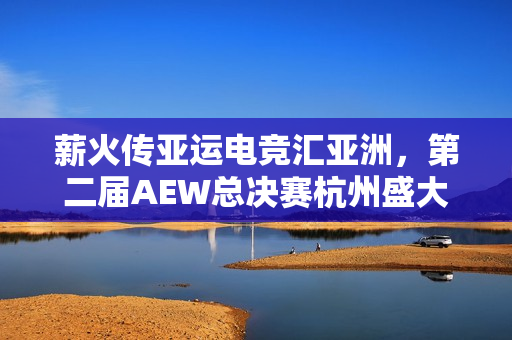 薪火传亚运电竞汇亚洲，第二届AEW总决赛杭州盛大启幕