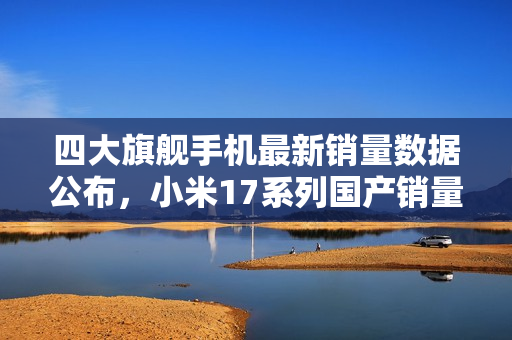 四大旗舰手机最新销量数据公布，小米17系列国产销量冠军曝光