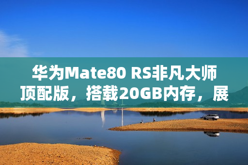 华为Mate80 RS非凡大师顶配版，搭载20GB内存，展现非凡性能
