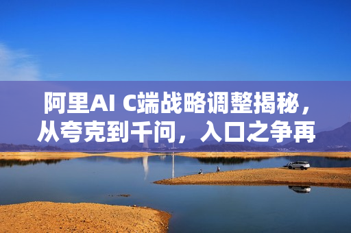 阿里AI C端战略调整揭秘，从夸克到千问，入口之争再度升级！