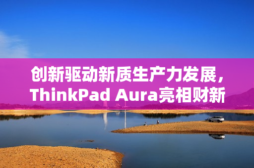 创新驱动新质生产力发展，ThinkPad Aura亮相财新峰会，引领未来科技趋势