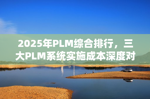 2025年PLM综合排行，三大PLM系统实施成本深度对比报告