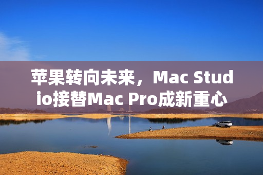 苹果转向未来，Mac Studio接替Mac Pro成新重心