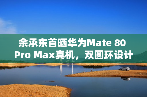 余承东首晒华为Mate 80 Pro Max真机，双圆环设计，革新外观