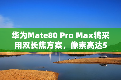 华为Mate80 Pro Max将采用双长焦方案，像素高达5000万