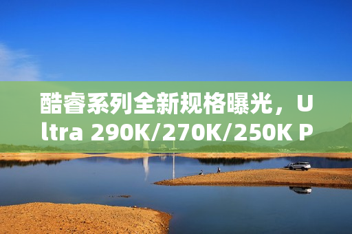 酷睿系列全新规格曝光，Ultra 290K/270K/250K Plus全解析