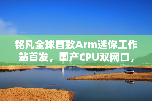 铭凡全球首款Arm迷你工作站首发，国产CPU双网口，价格仅3299元起