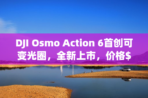 DJI Osmo Action 6首创可变光圈，全新上市，价格$3,349元起！