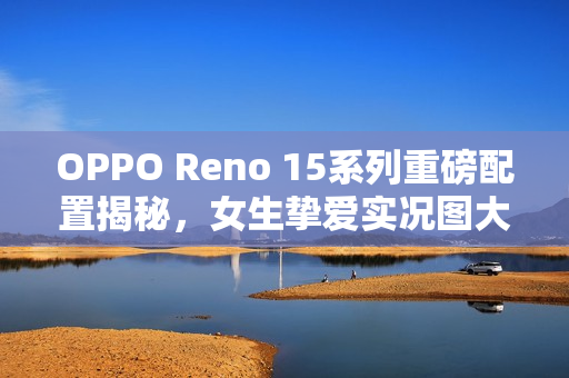 OPPO Reno 15系列重磅配置揭秘，女生挚爱实况图大升级