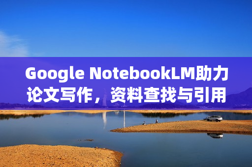 Google NotebookLM助力论文写作，资料查找与引用辅助工具来了！