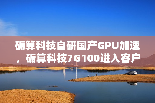 砺算科技自研国产GPU加速，砺算科技7G100进入客户测试阶段，国产自研6nm GPU技术迎来突破