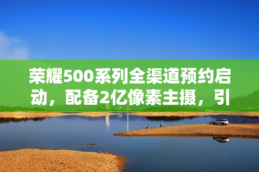 荣耀500系列全渠道预约启动，配备2亿像素主摄，引领拍照新潮流