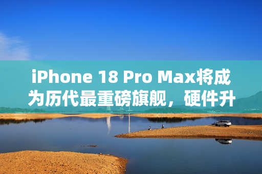 iPhone 18 Pro Max将成为历代最重磅旗舰，硬件升级重量级传闻揭秘！