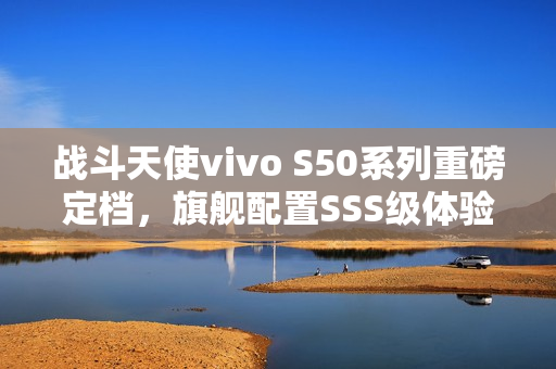 战斗天使vivo S50系列重磅定档，旗舰配置SSS级体验来袭