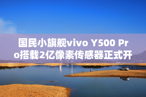 国民小旗舰vivo Y500 Pro搭载2亿像素传感器正式开售