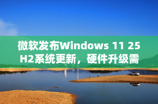 微软发布Windows 11 25H2系统更新，硬件升级需求升级！