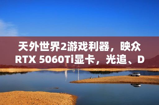 天外世界2游戏利器，映众RTX 5060Ti显卡，光追、DLSS4与HDR技术加持！