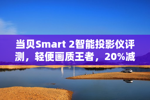 当贝Smart 2智能投影仪评测，轻便画质王者，20%减重惊喜！