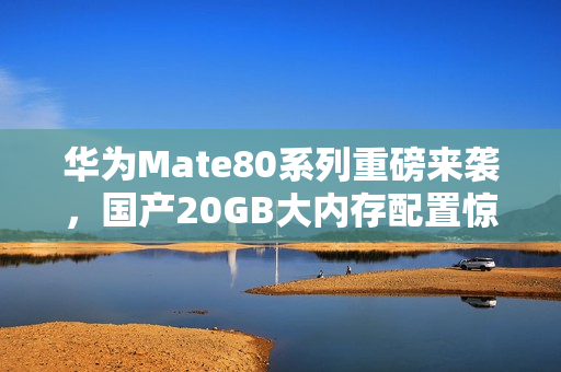 华为Mate80系列重磅来袭，国产20GB大内存配置惊艳亮相