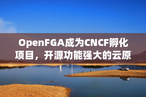 OpenFGA成为CNCF孵化项目，开源功能强大的云原生容器编排工具新里程碑