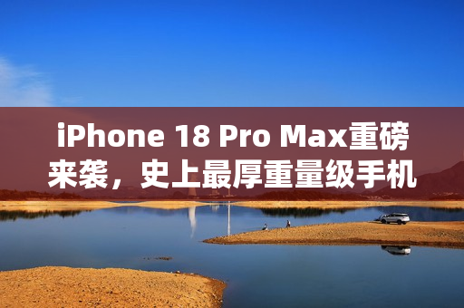 iPhone 18 Pro Max重磅来袭，史上最厚重量级手机登场，厚度逼近9毫米