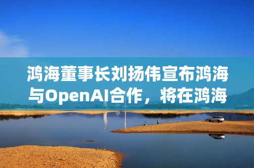 鸿海董事长刘扬伟宣布鸿海与OpenAI合作，将在鸿海科技日揭晓合作细节