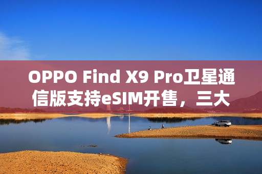 OPPO Find X9 Pro卫星通信版支持eSIM开售，三大运营商全覆盖