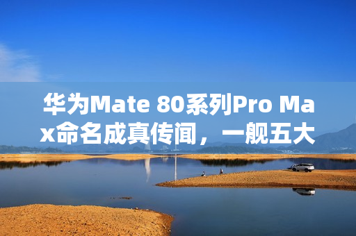 华为Mate 80系列Pro Max命名成真传闻，一舰五大杯亮相在即