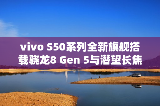 vivo S50系列全新旗舰搭载骁龙8 Gen 5与潜望长焦技术首曝