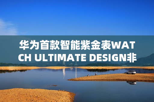 华为首款智能紫金表WATCH ULTIMATE DESIGN非凡大师紫金款预售开启,明日预约开启 华为首款智能紫金表WATCH ULTIMATE DESIGN非凡大师紫金款预售开启,明日预约开启