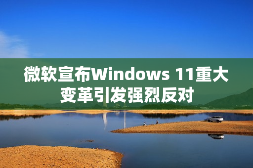 微软宣布Windows 11重大变革引发强烈反对