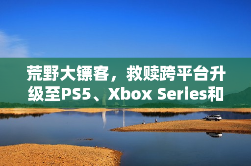 荒野大镖客，救赎跨平台升级至PS5、Xbox Series和Switch 2版本