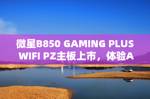 微星B850 GAMING PLUS WIFI PZ主板上市，体验AM5平台的极致性能