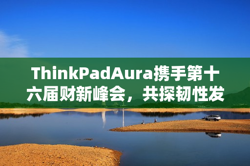 ThinkPadAura携手第十六届财新峰会，共探韧性发展新路径，思考者同行之旅