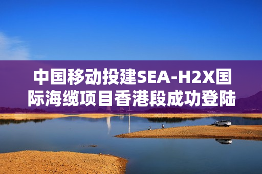 中国移动投建SEA-H2X国际海缆项目香港段成功登陆