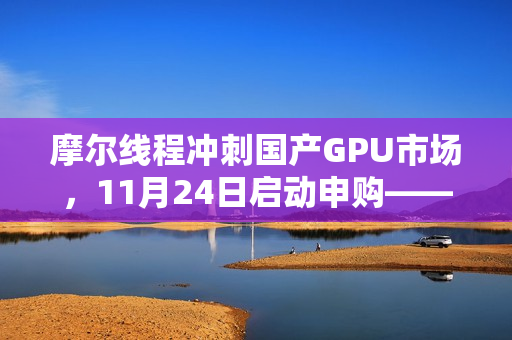 摩尔线程冲刺国产GPU市场,11月24日启动申购——国产GPU第一股蓄势待发 摩尔线程冲刺国产GPU市场,11月24日启动申购——国产GPU第一股蓄势待发