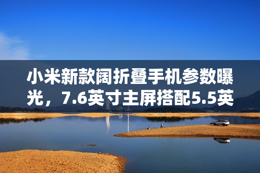 小米新款阔折叠手机参数曝光，7.6英寸主屏搭配5.5英寸副屏