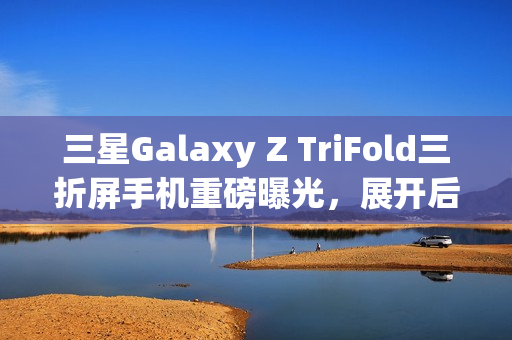 三星Galaxy Z TriFold三折屏手机重磅曝光，展开后大屏震撼，搭载顶级配置与超强摄影功能
